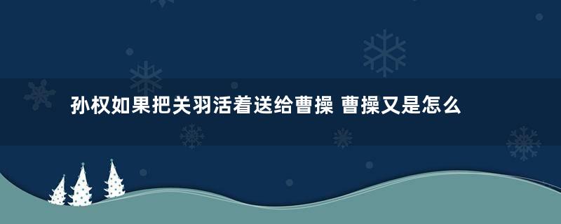 孙权如果把关羽活着送给曹操 曹操又是怎么处理的